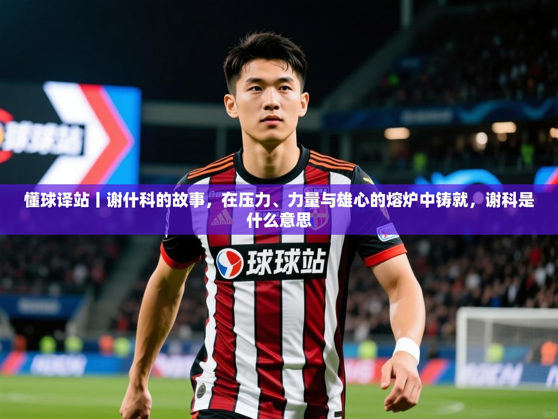 2025开云体育入口客服懂球译站丨谢什科的故事,在压力、力量与雄心的熔炉中铸就,谢科是什么意思 第2张